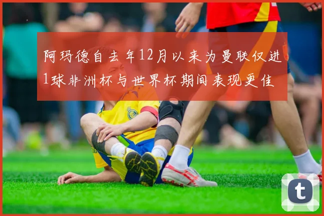 阿玛德自去年12月以来为曼联仅进1球非洲杯与世界杯期间表现更佳