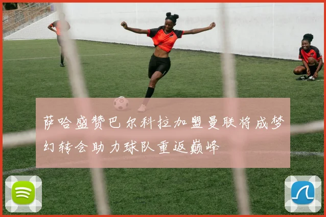 萨哈盛赞巴尔科拉加盟曼联将成梦幻转会助力球队重返巅峰