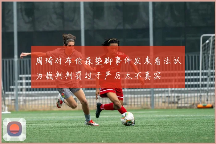 周琦对布伦森垫脚事件发表看法认为裁判判罚过于严厉太不真实