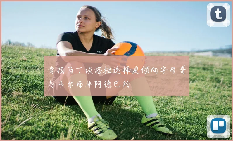 肯扬马丁谈搭档选择更倾向字母哥与韦尔而非阿德巴约