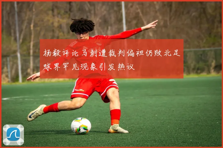 杨毅评论马刺遭裁判偏袒仍败北足球界罕见现象引发热议